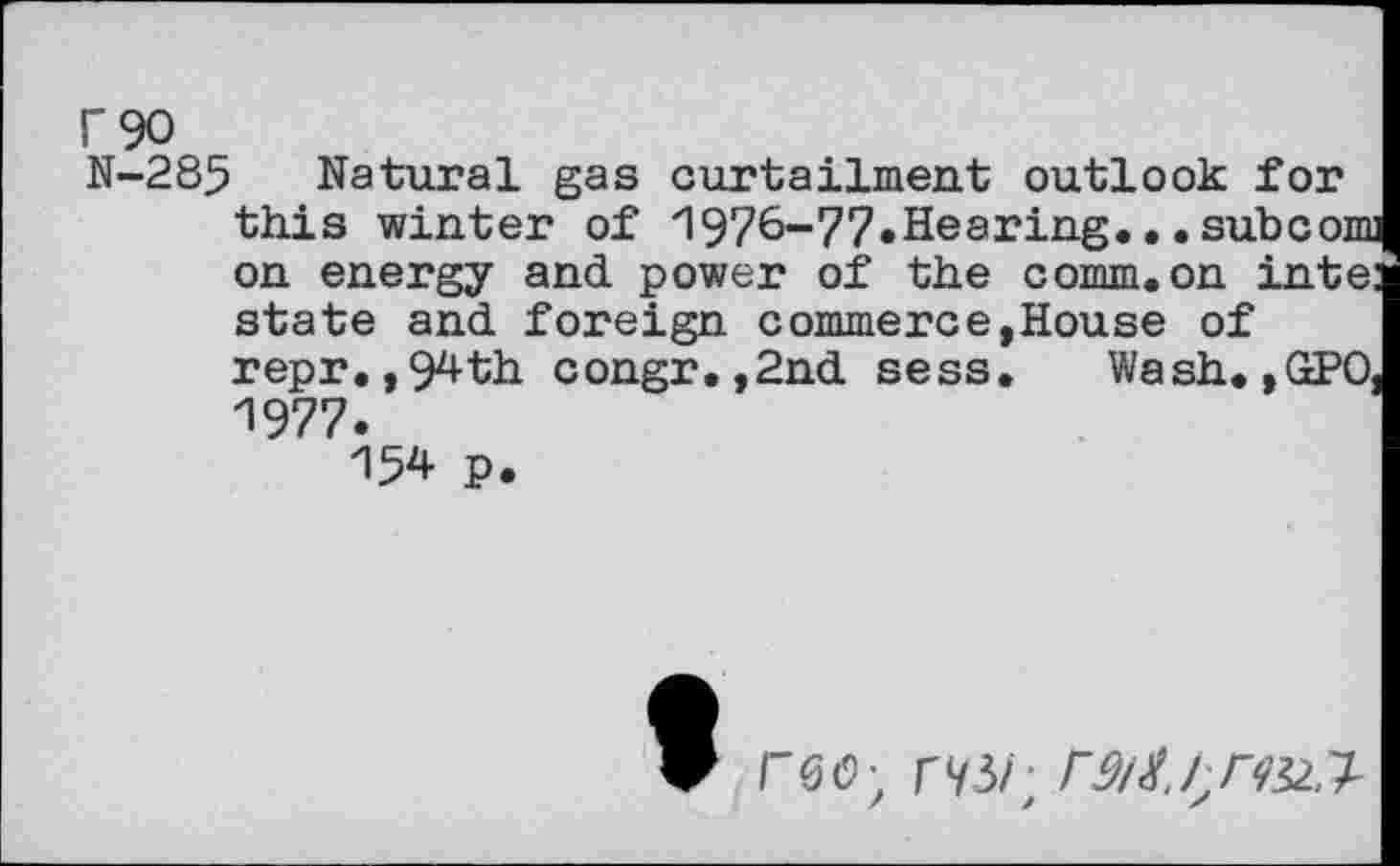 ﻿N-285 Natural gas curtailment outlook for this winter of 1976-77«Hearing.••subcom on energy and power of the comm.on inte: state and foreign commerce,House of repr. ,94th congr. ,2nd sess. Wash. »GPO, 1977.
154 P.
F0O; r^/;